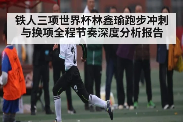 铁人三项世界杯林鑫瑜跑步冲刺与换项全程节奏深度分析报告