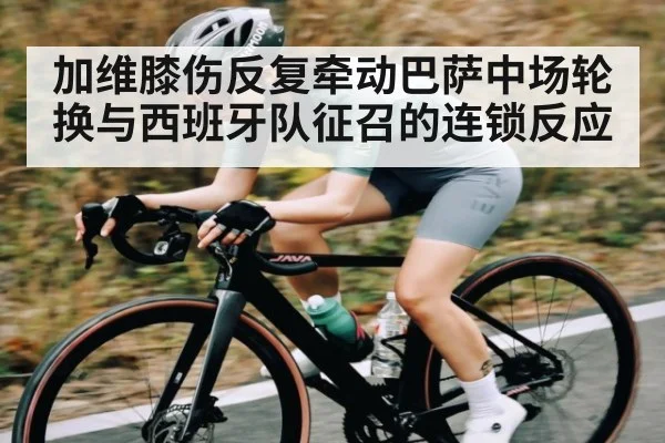 加维膝伤反复牵动巴萨中场轮换与西班牙队征召的连锁反应